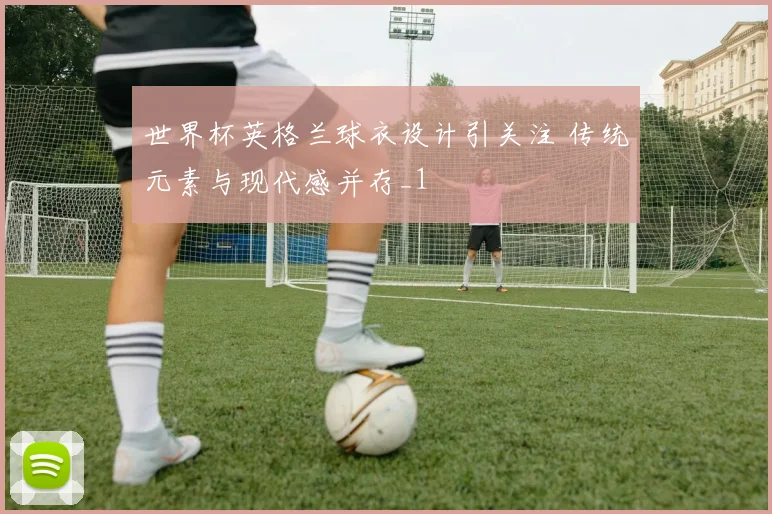 世界杯英格兰球衣设计引关注 传统元素与现代感并存_1