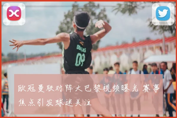 欧冠曼联对阵大巴黎视频曝光 赛事焦点引发球迷关注