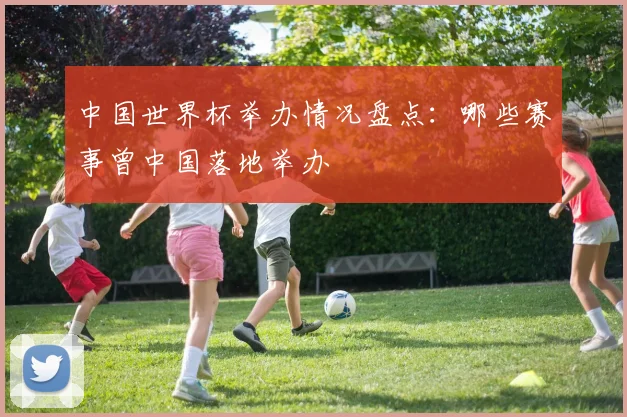 中国世界杯举办情况盘点:哪些赛事曾中国落地举办