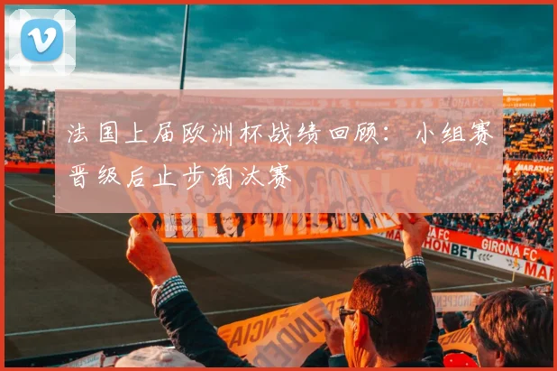 法国上届欧洲杯战绩回顾:小组赛晋级后止步淘汰赛