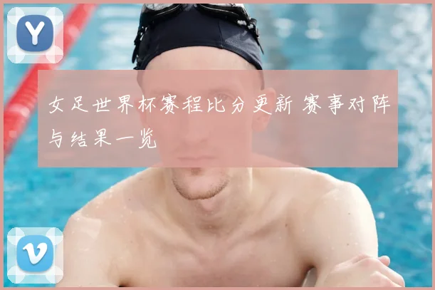 女足世界杯赛程比分更新 赛事对阵与结果一览