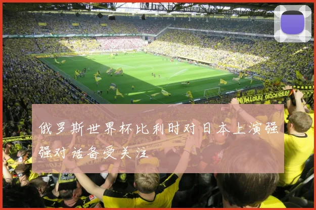 俄罗斯世界杯比利时对日本上演强强对话备受关注