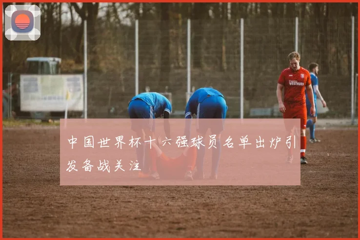 中国世界杯十六强球员名单出炉引发备战关注