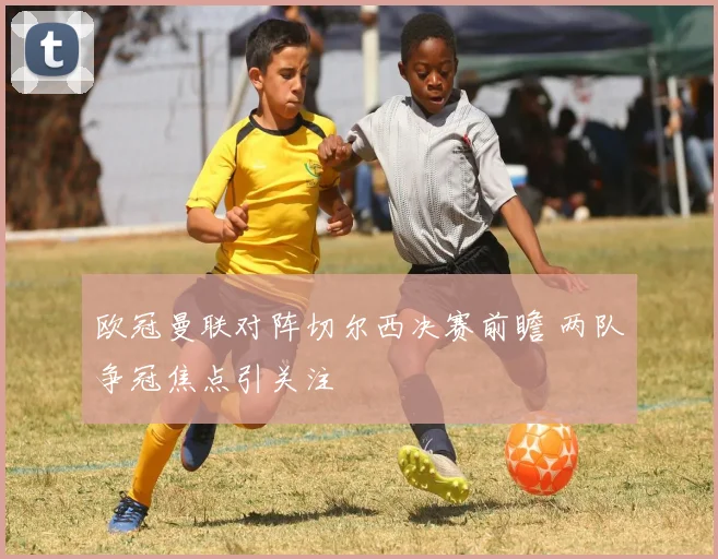 欧冠曼联对阵切尔西决赛前瞻 两队争冠焦点引关注