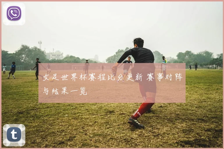 女足世界杯赛程比分更新 赛事对阵与结果一览