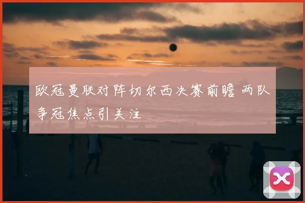 欧冠曼联对阵切尔西决赛前瞻 两队争冠焦点引关注